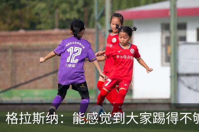 格拉斯纳：能感觉到大家踢得不够放松，我们肩上背着包袱